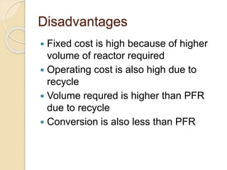 Disadvantages
 Fixed cost is high because of higher
volume of reactor required
 Operating cost is also high due to
recycle
 Volume requred is higher than PFR
due to recycle
 Conversion is also less than PFR
 