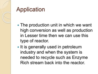 Application
 The production unit in which we want
high conversion as well as production
in Lesser time then we can use this
type of reactor.
 It is generally used in petroleum
industry and when the system is
needed to recycle such as Enzyme
Rich stream back into the reactor.
 