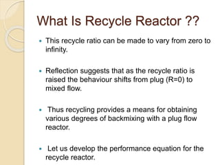 What Is Recycle Reactor ??
 This recycle ratio can be made to vary from zero to
infinity.
 Reflection suggests that as the recycle ratio is
raised the behaviour shifts from plug (R=0) to
mixed flow.
 Thus recycling provides a means for obtaining
various degrees of backmixing with a plug flow
reactor.
 Let us develop the performance equation for the
recycle reactor.
 