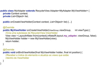 public class MyAdapter extends RecyclerView.Adapter<MyAdapter.MyViewHolder> {
private Context context;
private List<Object> list;
public onCreateViewHolder(Context context, List<Object> list) {…}
@Override
public MyViewHolder onCreateViewHolder(ViewGroup viewGroup, int viewType) {
//Cria uma subclasse de RecyclerView.ViewHolder
View view = LayoutInflater.from(context).inflate(R.layout.my_adapter, viewGroup, false);
MyViewHolder holder = new MyViewHolder(view);
return holder;
}
@Override
public void onBindViewHolder(final MyViewHolder holder, final int position) {
//Receber o índice do elemento e atualiza as views que estão
//dentro do ViewHolder
}
}
 