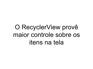 O RecyclerView provê
maior controle sobre os
itens na tela
 