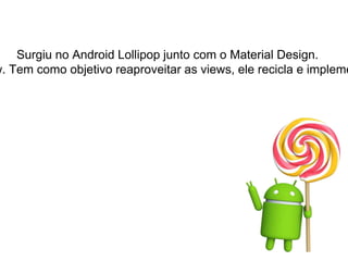 Surgiu no Android Lollipop junto com o Material Design.
w. Tem como objetivo reaproveitar as views, ele recicla e impleme
 