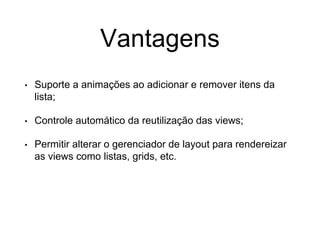 Vantagens
• Suporte a animações ao adicionar e remover itens da
lista;
• Controle automático da reutilização das views;
• Permitir alterar o gerenciador de layout para rendereizar
as views como listas, grids, etc.
 