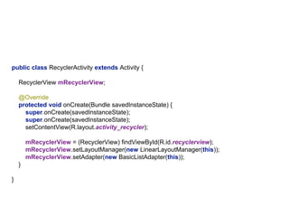 public class RecyclerActivity extends Activity {
RecyclerView mRecyclerView;
@Override
protected void onCreate(Bundle savedInstanceState) {
super.onCreate(savedInstanceState);
super.onCreate(savedInstanceState);
setContentView(R.layout.activity_recycler);
mRecyclerView = (RecyclerView) findViewById(R.id.recyclerview);
mRecyclerView.setLayoutManager(new LinearLayoutManager(this));
mRecyclerView.setAdapter(new BasicListAdapter(this));
}
}
 