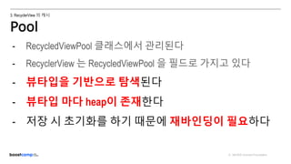 ⓒ NAVER Connect Foundation
3. RecyclerView 의 캐시
Pool
ViewHolder
반환
- RecycledViewPool 클래스에서 관리된다
- RecyclerView 는 RecycledViewPool 을 필드로 가지고 있다
- 뷰타입을 기반으로 탐색된다
- 뷰타입 마다 heap이 존재한다
- 저장 시 초기화를 하기 때문에 재바인딩이 필요하다
 