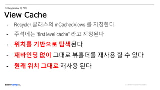 ⓒ NAVER Connect Foundation
3. RecyclerView 의 캐시
View Cache
ViewHolder
반환
- Recycler 클래스의 mCachedViews 를 지칭한다
- 주석에는 “first level cache” 라고 지칭된다
- 위치를 기반으로 탐색된다
- 재바인딩 없이 그대로 뷰홀더를 재사용 할 수 있다
- 원래 위치 그대로 재사용 된다
 