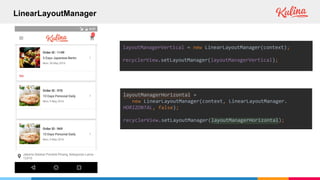 LinearLayoutManager
layoutManagerVertical = new LinearLayoutManager(context);
recyclerView.setLayoutManager(layoutManagerVertical);
layoutManagerHorizontal =
new LinearLayoutManager(context, LinearLayoutManager.
HORIZONTAL, false);
recyclerView.setLayoutManager(layoutManagerHorizontal);
 
