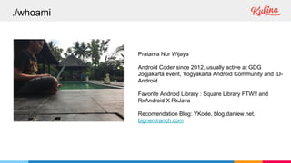 ./whoami
Pratama Nur Wijaya
Android Coder since 2012, usually active at GDG
Jogjakarta event, Yogyakarta Android Community and ID-
Android
Favorite Android Library : Square Library FTW!! and
RxAndroid X RxJava
Recomendation Blog: YKode, blog.danlew.net,
bignerdranch.com
 