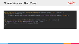 Create View and Bind View
@Override public LinearHolder onCreateViewHolder(ViewGroup parent, int viewType) {
return new LinearHolder(
LayoutInflater.from(context).inflate(R.layout.item_linear_vertical, parent, false));
}
@Override public void onBindViewHolder(LinearHolder holder, int position) {
if (mountainList != null && mountainList.size() > 0) {
holder.bindItem(mountainList.get(position));
}
}
 