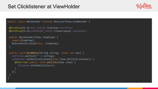 Set Clicklistener at ViewHolder
public class MainHolder extends RecyclerView.ViewHolder {
@BindView(R.id.txt_title) TextView txtTitle;
@BindView(R.id.container_text) LinearLayout container;
public MainHolder(View itemView) {
super(itemView);
ButterKnife.bind(this, itemView);
}
public void bindData(String string, final int pos) {
txtTitle.setText("" + string);
container.setOnClickListener(new View.OnClickListener() {
@Override public void onClick(View view) {
listener.onItemClick(pos);
}
});
}
}
 
