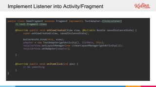 Implement Listener into Activity/Fragment
public class HomeFragment extends Fragment implements TextAdapter.ClickListener{
// rest fragment class
@Override public void onViewCreated(View view, @Nullable Bundle savedInstanceState) {
super.onViewCreated(view, savedInstanceState);
ButterKnife.bind(this, view);
adapter = new TextAdapter(getActivity(), listMenu, this);
recyclerView.setLayoutManager(new LinearLayoutManager(getActivity()));
recyclerView.setAdapter(adapter);
}
@Override public void onItemClick(int pos) {
// do something
}
}
 
