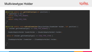 Multiviewtype Holder
@Override public int getItemViewType(int position) {
if (position == 0) {
return VIEW_TYPE_HEADER;
} else {
return VIEW_TYPE_ITEM;
}
}
@Override public void onBindViewHolder(RecyclerView.ViewHolder holder, int position) {
if (holder.getItemViewType() == VIEW_TYPE_HEADER) {
HeaderAdapterHolder headerHolder = (HeaderAdapterHolder) holder;
}else if (holder.getItemViewType() == VIEW_TYPE_ITEM) {
ItemAdapterHolder itemHolder = (ItemAdapterHolder) holder;
}
}
 
