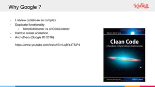 - Listview codebase so complex
- Duplicate functionality
- Itemclicklistener vs onClickListener
- Hard to create animation
- And others (Google IO 2016)
https://www.youtube.com/watch?v=LqBlYJTfLP4
Why Google ?
 