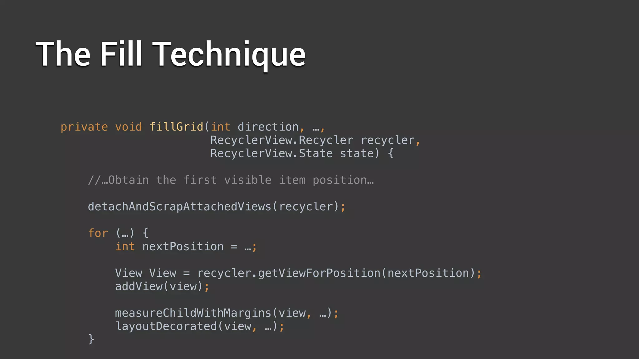 The Fill Technique
private void fillGrid(int direction, …, 
RecyclerView.Recycler recycler, 
RecyclerView.State state) { 
//…Obtain the first visible item position…
 
detachAndScrapAttachedViews(recycler); 
 
for (…) { 
int nextPosition = …; 
 
View View = recycler.getViewForPosition(nextPosition);
addView(view); 
 
measureChildWithMargins(view, …); 
layoutDecorated(view, …); 
} 
 
 