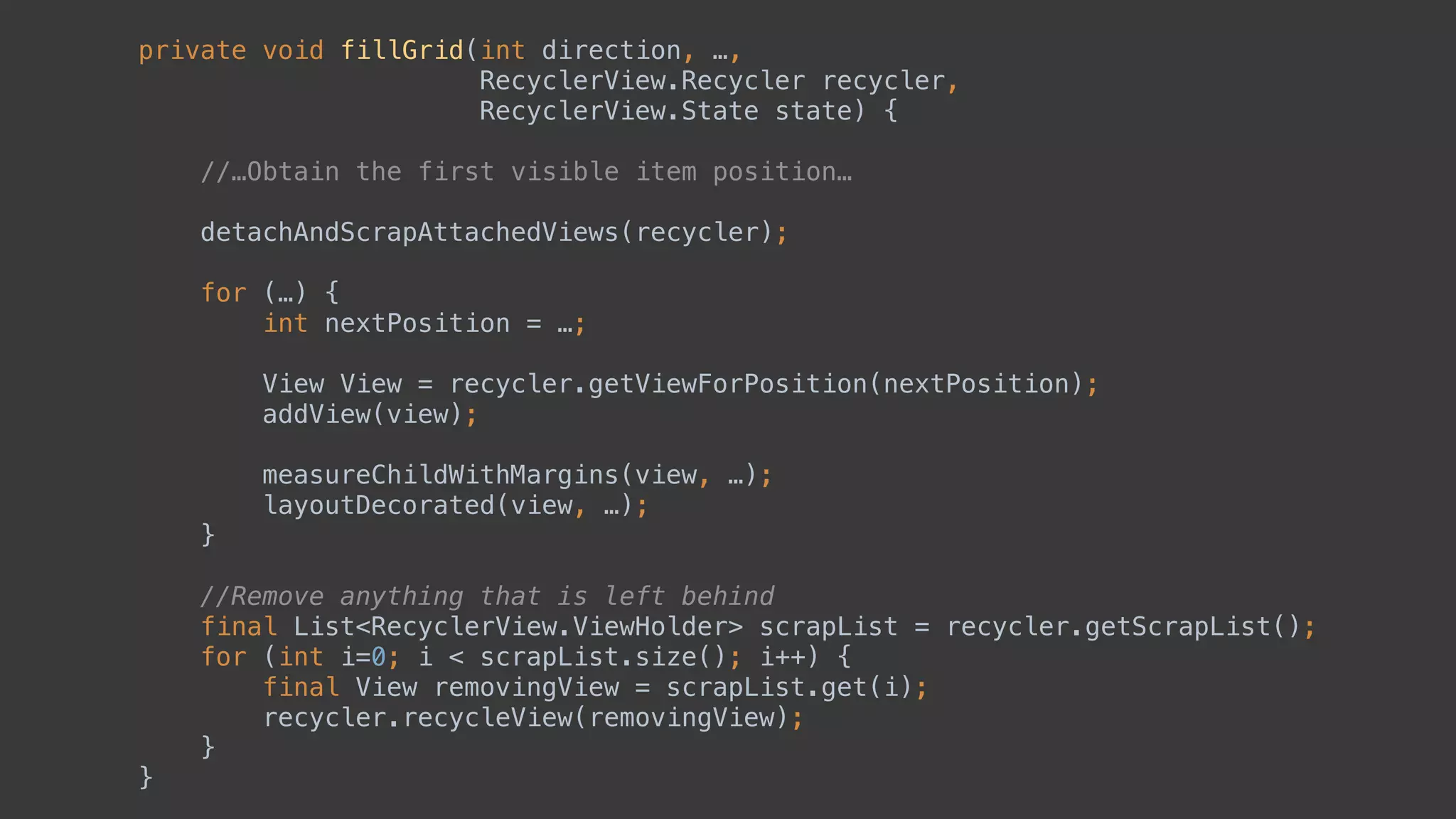 private void fillGrid(int direction, …, 
RecyclerView.Recycler recycler, 
RecyclerView.State state) { 
//…Obtain the first visible item position…
 
detachAndScrapAttachedViews(recycler); 
 
for (…) { 
int nextPosition = …; 
 
View View = recycler.getViewForPosition(nextPosition);
addView(view); 
 
measureChildWithMargins(view, …); 
layoutDecorated(view, …); 
} 
 
//Remove anything that is left behind
final List<RecyclerView.ViewHolder> scrapList = recycler.getScrapList(); 
for (int i=0; i < scrapList.size(); i++) { 
final View removingView = scrapList.get(i); 
recycler.recycleView(removingView); 
} 
}
 