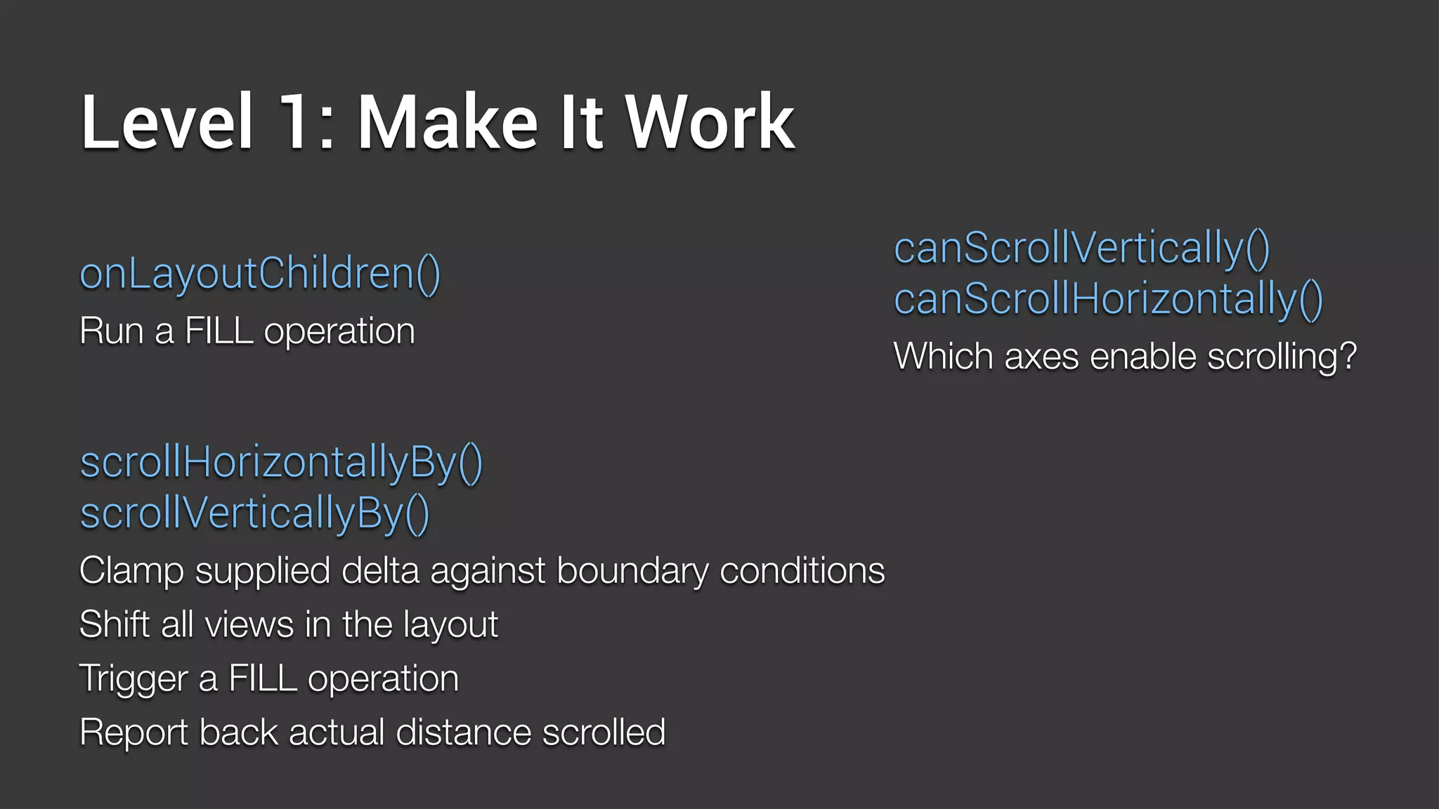 Level 1: Make It Work
onLayoutChildren()
Run a FILL operation
canScrollVertically()
canScrollHorizontally()
Which axes enable scrolling?
scrollHorizontallyBy()
scrollVerticallyBy()
Clamp supplied delta against boundary conditions
Shift all views in the layout
Trigger a FILL operation
Report back actual distance scrolled
 