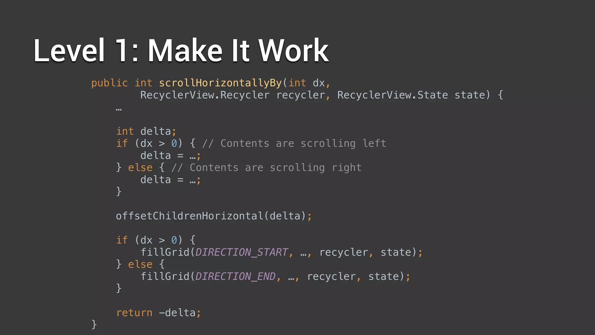 Level 1: Make It Work
public int scrollHorizontallyBy(int dx,
RecyclerView.Recycler recycler, RecyclerView.State state) { 
… 
 
int delta; 
if (dx > 0) { // Contents are scrolling left 
delta = …; 
} else { // Contents are scrolling right 
delta = …; 
} 
 
offsetChildrenHorizontal(delta); 
 
if (dx > 0) { 
fillGrid(DIRECTION_START, …, recycler, state); 
} else { 
fillGrid(DIRECTION_END, …, recycler, state); 
} 
 
return -delta; 
}
 