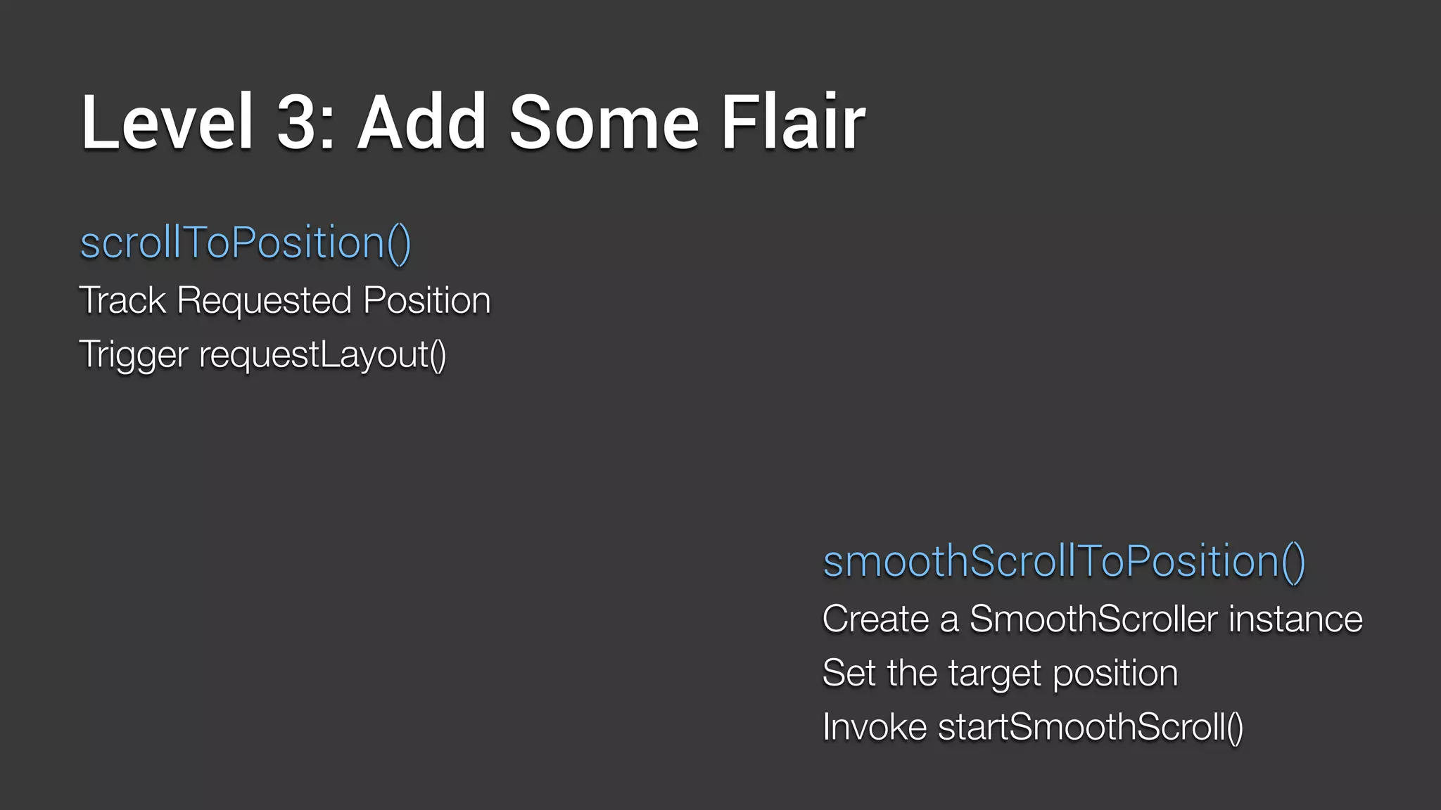 Level 3: Add Some Flair
scrollToPosition()
Track Requested Position
Trigger requestLayout()
smoothScrollToPosition()
Create a SmoothScroller instance
Set the target position
Invoke startSmoothScroll()
 