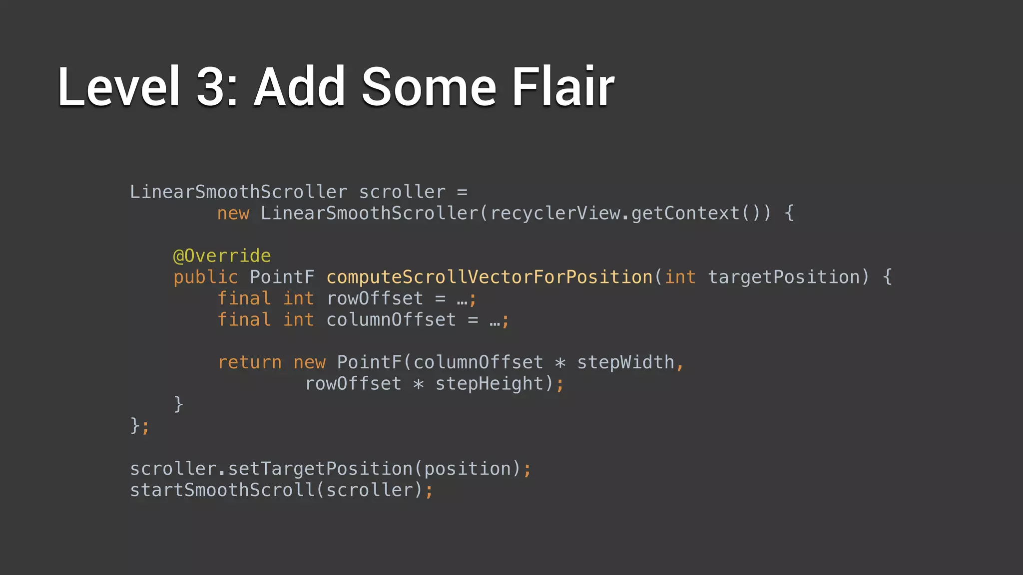 Level 3: Add Some Flair
LinearSmoothScroller scroller =
new LinearSmoothScroller(recyclerView.getContext()) { 
 
@Override 
public PointF computeScrollVectorForPosition(int targetPosition) { 
final int rowOffset = …; 
final int columnOffset = …; 
 
return new PointF(columnOffset * stepWidth,
rowOffset * stepHeight); 
} 
};
 
scroller.setTargetPosition(position); 
startSmoothScroll(scroller);
 
