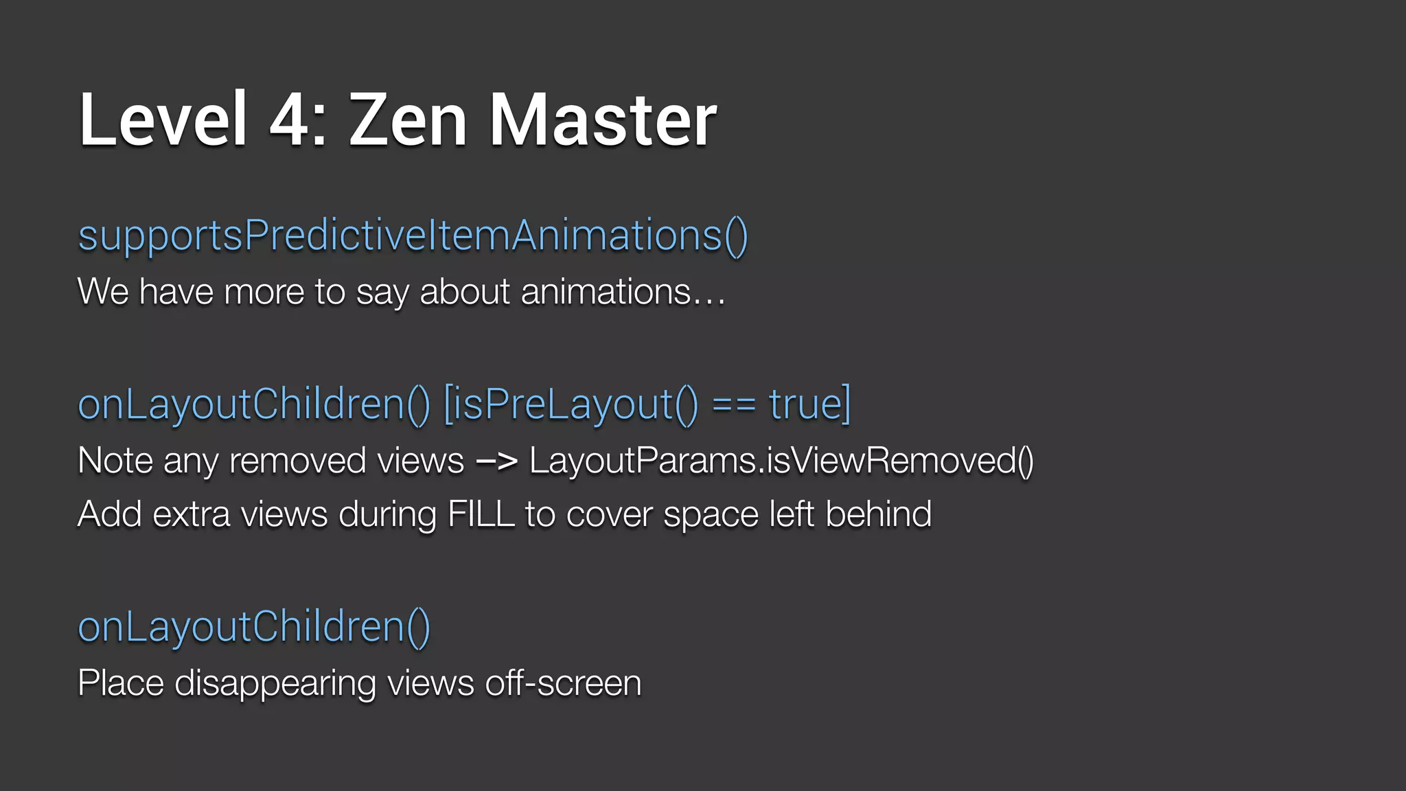 Level 4: Zen Master
supportsPredictiveItemAnimations()
We have more to say about animations…
onLayoutChildren() [isPreLayout() == true]
Note any removed views -> LayoutParams.isViewRemoved()
Add extra views during FILL to cover space left behind
onLayoutChildren()
Place disappearing views off-screen
 