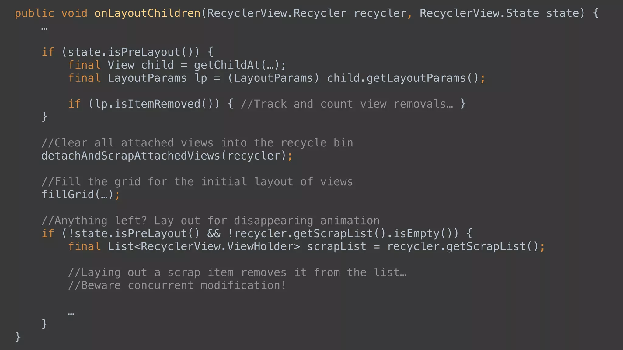 public void onLayoutChildren(RecyclerView.Recycler recycler, RecyclerView.State state) { 
…
 
if (state.isPreLayout()) { 
final View child = getChildAt(…);
final LayoutParams lp = (LayoutParams) child.getLayoutParams(); 
if (lp.isItemRemoved()) { //Track and count view removals… } 
} 
 
//Clear all attached views into the recycle bin 
detachAndScrapAttachedViews(recycler); 
 
//Fill the grid for the initial layout of views 
fillGrid(…); 
 
//Anything left? Lay out for disappearing animation 
if (!state.isPreLayout() && !recycler.getScrapList().isEmpty()) { 
final List<RecyclerView.ViewHolder> scrapList = recycler.getScrapList(); 
//Laying out a scrap item removes it from the list…
//Beware concurrent modification!
 
… 
} 
}
 
