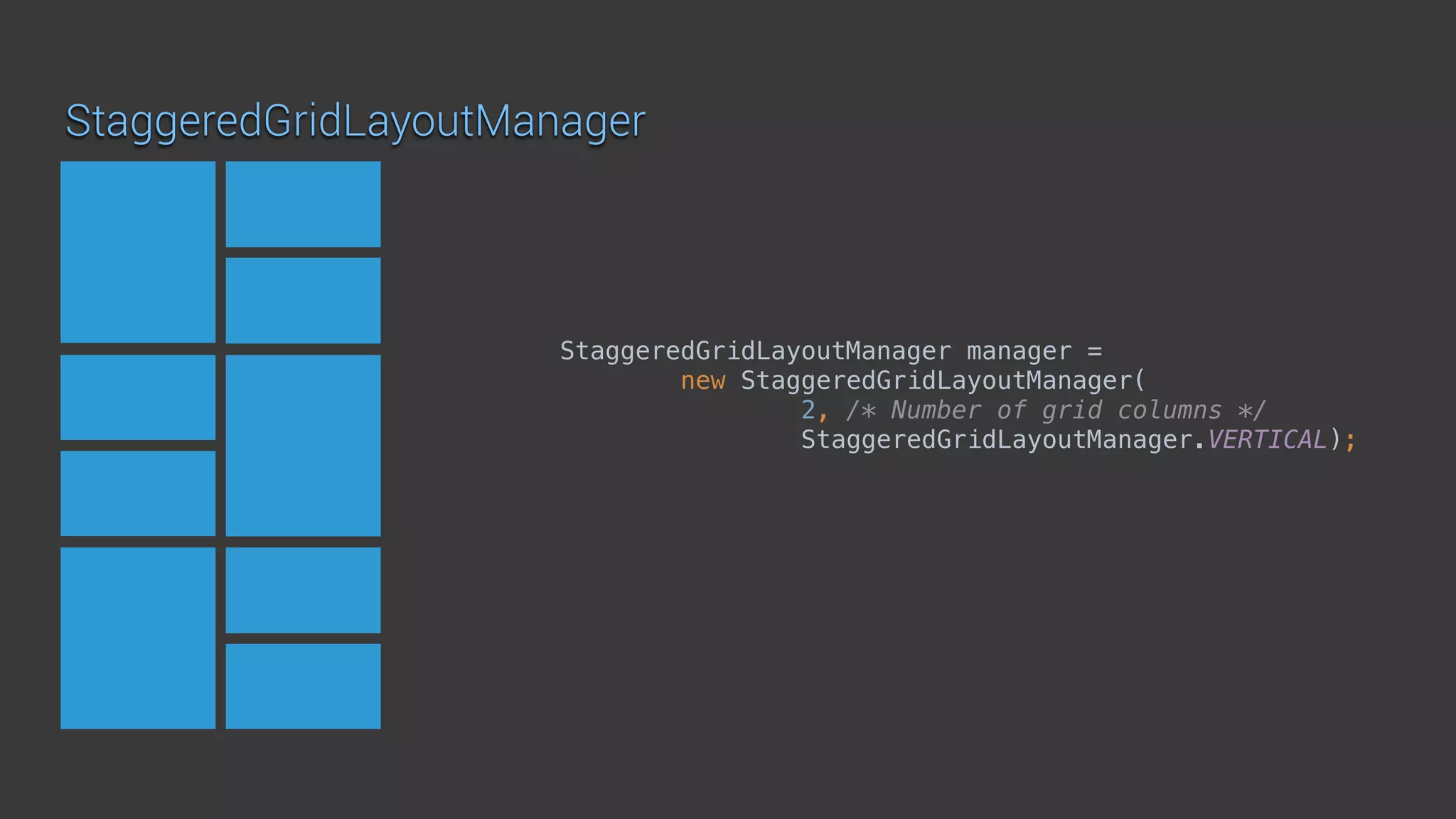 StaggeredGridLayoutManager
StaggeredGridLayoutManager manager =
new StaggeredGridLayoutManager( 
2, /* Number of grid columns */ 
StaggeredGridLayoutManager.VERTICAL);
 