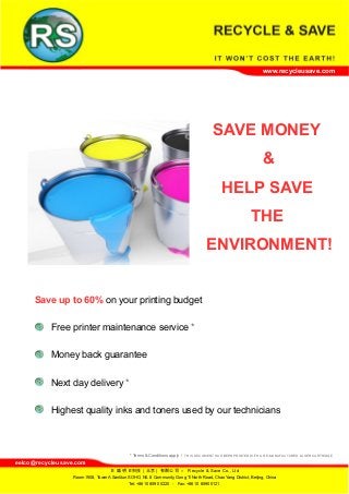 www.recycleusave.com
SAVE MONEY
&
HELP SAVE
THE
ENVIRONMENT!
Save up to 60% on your printing budget
Free printer maintenance service *
Money back guarantee
Next day delivery *
Highest quality inks and toners used by our technicians
* Terms & Conditions apply / THIS DOCUMENT HAS BEEN PRINTED WITH A RE-MANUFACTURED LASER CARTRIDGE
eelco@recycleusave.com
–日 盛 明日科技（北京）有限公司 Recycle & Save Co., Ltd
Room 1908, Tower A Sanlitun SOHO, N0. 8 Community, Gong Ti North Road, Chao Yang District, Beijing, China
Tel: +86 10 8590 0220 - Fax: +86 10 8590 0121
 