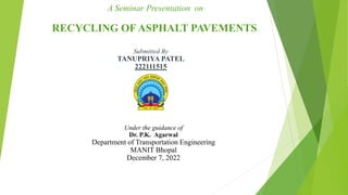 A Seminar Presentation on
RECYCLING OF ASPHALT PAVEMENTS
Submitted By
TANUPRIYA PATEL
222111515
Under the guidance of
Dr. P.K. Agarwal
Department of Transportation Engineering
MANIT Bhopal
December 7, 2022
 