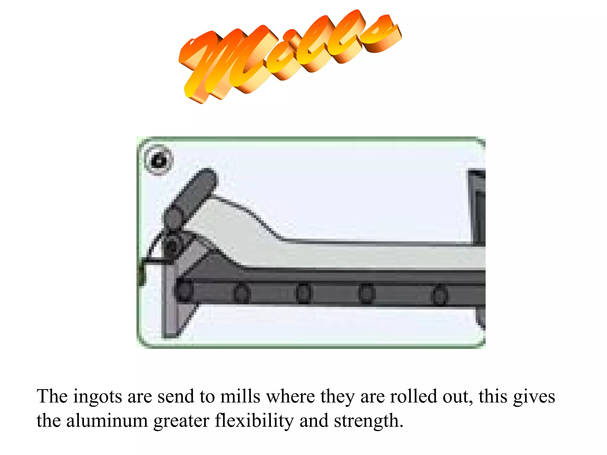 The ingots are send to mills where they are rolled out, this gives
the aluminum greater flexibility and strength.
 