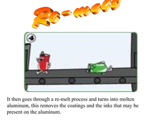 It then goes through a re-melt process and turns into molten
aluminum, this removes the coatings and the inks that may be
present on the aluminum.
 