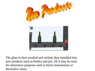 The glass is then crushed and melted, then moulded into
new products such as bottles and jars. Or it may be used
for alternative purposes such as brick manufacture or
decorative items.
 