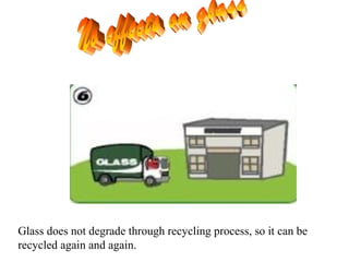 Glass does not degrade through recycling process, so it can be
recycled again and again.
 