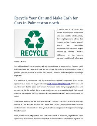 Recycle Your Car and Make Cash for
Cars in Palmerston north
If you're one in all those that
assume that usage of second used
auto parts could be a tedious task,
then I might prefer to tell you that
it's not therefore. Though, usage of
second user automobile
components is only associate degree
surroundings friendly method.
Additionally to the current,
reprocessing additionally allows you
to save cash too.
You will have lots of how of creating cash with the assistance of usage method. This way, you'll
build cash while not having guilt that you just do one thing wrong with the surroundings. It
provides you the peace of mind that you just don't seem to be touching the surroundings
negatively.
It is attainable to create some cash by reprocessing automobile components by no matter
approach you'll follow. It’s truly called creating cash for cars Palmerston north. There are a unit
countless ways that to create cash for cars Palmerston north. Many usage plants are a unit
accessible within the market, that area unit able to pay you some quantity of cash for the used
motor car components. You’ll opt for usage the components that don't seem to be the least bit
useful.
These usage plants usually opt for atomic number 13, since it's the fabric, which may be simply
reusable. It’s the approach with that you'll simply build cash for cars Palmerston north. So usage
used automobile components will assist you build take advantage associate degree surroundings
friendly manner.
Users, World Health Organization area unit really expert in mechanics, might follow a DIY
approach by mistreatment the used auto parts to make a brand new automobile altogether. It’s
 