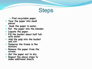 Steps
      Find recyclable paper.
 Tear the paper into small
    pieces.
    Soak the paper in water.
   Put the paper into the blender.
   Liquate the paper.
   Fill the bucket about half full
    with water.
   Add the pulp into the bucket
    and stir.
   Immerse the frame in the
    mixture.
   Remove the paper from the
    screen.
   Set the paper out to dry.
   Repeat the above steps to
    make additional sheets.
 