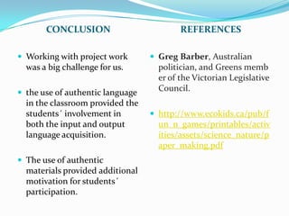 CONCLUSION                         REFERENCES

 Working with project work        Greg Barber, Australian
  was a big challenge for us.       politician, and Greens memb
                                    er of the Victorian Legislative
 the use of authentic language
                                    Council.
  in the classroom provided the
  students´ involvement in         http://www.ecokids.ca/pub/f
  both the input and output         un_n_games/printables/activ
  language acquisition.             ities/assets/science_nature/p
                                    aper_making.pdf
 The use of authentic
  materials provided additional
  motivation for students´
  participation.
 