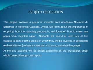 PROJECT DESCRITION

This project involves a group of students from Academia Nacional de
Sistemas in Florencia Caquetá, whose will learn about the importance of
recycling, how the recycling process is, and focus on how to make new
paper from recycled paper.      Students will spend at least four or five
classes to carry out the project in which they will be involved in developing
real world tasks (authentic materials) and using authentic language.

At the end students will be asked explaining all the procedures about
whole project through oral report.
 