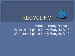RECYCLING What I already Recycle What  can I place in my Recycle Bin? What can’t I place in my Recycle Bin? 