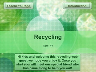 Recycling Ages: 7-8 Introduction Hi kids and welcome this recycling web quest we hope you enjoy it. Once you start you will meet our special friend who has came along to help you out! Teacher’s Page  