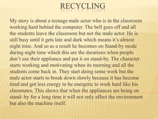 Recycling  My story is about a teenage male actor who is in the classroom working hard behind the computer. The bell goes off and all the students leave the classroom but not the male actor. He is still busy until it gets late and dark which means it’s almost night time. And so as a result he becomes on Stand-by mode during night time which this are the durations when people don’t use their appliance and put it on stand-by. The character starts working and motivating when its morning and all the students come back in. They start doing some work but the male actor starts to break down slowly because it has become tired and got less energy to be energetic to work hard like his classmates. This shows that when the appliances are being on stand- by for a long time it will not only affect the environment but also the machine itself.  