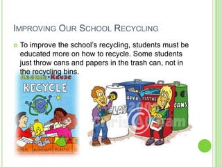 Improving Our School RecyclingTo improve the school’s recycling, students must be educated more on how to recycle. Some students just throw cans and papers in the trash can, not in the recycling bins.