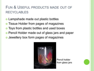 Fun & Useful products made out of recyclablesLampshade made out plastic bottlesTissue Holder from pages of magazinesToys from plastic bottles and used boxesPencil Holder made out of glass jars and paperJewellery box form pages of magazinesPencil holder from glass jars