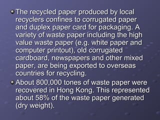 The recycled paper produced by localThe recycled paper produced by local
recyclers confines to corrugated paperrecyclers confines to corrugated paper
and duplex paper card for packaging. Aand duplex paper card for packaging. A
variety of waste paper including the highvariety of waste paper including the high
value waste paper (e.g. white paper andvalue waste paper (e.g. white paper and
computer printout), old corrugatedcomputer printout), old corrugated
cardboard, newspapers and other mixedcardboard, newspapers and other mixed
paper, are being exported to overseaspaper, are being exported to overseas
countries for recycling.countries for recycling.
About 800,000 tones of waste paper wereAbout 800,000 tones of waste paper were
recovered in Hong Kong. This representedrecovered in Hong Kong. This represented
about 58% of the waste paper generatedabout 58% of the waste paper generated
(dry weight).(dry weight).
 