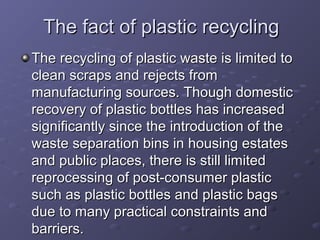 The fact of plastic recyclingThe fact of plastic recycling
The recycling of plastic waste is limited toThe recycling of plastic waste is limited to
clean scraps and rejects fromclean scraps and rejects from
manufacturing sources. Though domesticmanufacturing sources. Though domestic
recovery of plastic bottles has increasedrecovery of plastic bottles has increased
significantly since the introduction of thesignificantly since the introduction of the
waste separation bins in housing estateswaste separation bins in housing estates
and public places, there is still limitedand public places, there is still limited
reprocessing of post-consumer plasticreprocessing of post-consumer plastic
such as plastic bottles and plastic bagssuch as plastic bottles and plastic bags
due to many practical constraints anddue to many practical constraints and
barriers.barriers.
 