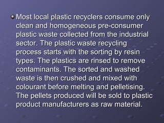 Most local plastic recyclers consume onlyMost local plastic recyclers consume only
clean and homogeneous pre-consumerclean and homogeneous pre-consumer
plastic waste collected from the industrialplastic waste collected from the industrial
sector. The plastic waste recyclingsector. The plastic waste recycling
process starts with the sorting by resinprocess starts with the sorting by resin
types. The plastics are rinsed to removetypes. The plastics are rinsed to remove
contaminants. The sorted and washedcontaminants. The sorted and washed
waste is then crushed and mixed withwaste is then crushed and mixed with
colourant before melting and pelletising.colourant before melting and pelletising.
The pellets produced will be sold to plasticThe pellets produced will be sold to plastic
product manufacturers as raw material.product manufacturers as raw material.
 