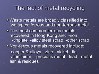 The fact of metal recyclingThe fact of metal recycling
Waste metals are broadly classified intoWaste metals are broadly classified into
two types: ferrous and non-ferrous metal.two types: ferrous and non-ferrous metal.
The most common ferrous metalsThe most common ferrous metals
recovered in Hong Kong are: -ironrecovered in Hong Kong are: -iron
-tinplate -alloy steel scrap -other scrap-tinplate -alloy steel scrap -other scrap
Non-ferrous metals recovered include:Non-ferrous metals recovered include:
-copper & alloys -zinc -nickel -tin-copper & alloys -zinc -nickel -tin
-aluminium -precious metal -lead -metal-aluminium -precious metal -lead -metal
ash & residuesash & residues
 