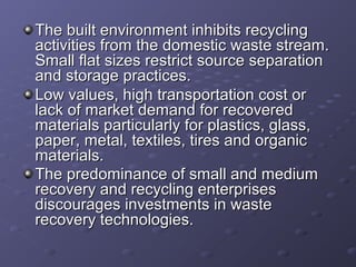 The built environment inhibits recyclingThe built environment inhibits recycling
activities from the domestic waste stream.activities from the domestic waste stream.
Small flat sizes restrict source separationSmall flat sizes restrict source separation
and storage practices.and storage practices.
Low values, high transportation cost orLow values, high transportation cost or
lack of market demand for recoveredlack of market demand for recovered
materials particularly for plastics, glass,materials particularly for plastics, glass,
paper, metal, textiles, tires and organicpaper, metal, textiles, tires and organic
materials.materials.
The predominance of small and mediumThe predominance of small and medium
recovery and recycling enterprisesrecovery and recycling enterprises
discourages investments in wastediscourages investments in waste
recovery technologies.recovery technologies.
 
