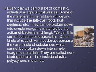 Every day we damp a lot of domestic,Every day we damp a lot of domestic,
industrial & agricultural wastes. Some ofindustrial & agricultural wastes. Some of
the materials in the rubbish will decay:the materials in the rubbish will decay:
this include the left-over food, fruitthis include the left-over food, fruit
peelings, etc. They can be broken downpeelings, etc. They can be broken down
into simple inorganic materials by theinto simple inorganic materials by the
action of bacteria and fungi. We call thisaction of bacteria and fungi. We call this
sort of pollutant biodegradable. Othersort of pollutant biodegradable. Other
kinds of rubbish will not decay, becausekinds of rubbish will not decay, because
they are made of substances whichthey are made of substances which
cannot be broken down into simplecannot be broken down into simple
inorganic materials. They are called non-inorganic materials. They are called non-
biodegradable. They include plastic,biodegradable. They include plastic,
polystyrene, metal, etc.polystyrene, metal, etc.
 