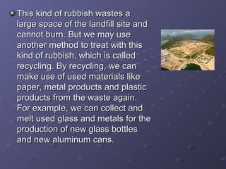 This kind of rubbish wastes aThis kind of rubbish wastes a
large space of the landfill site andlarge space of the landfill site and
cannot burn. But we may usecannot burn. But we may use
another method to treat with thisanother method to treat with this
kind of rubbish, which is calledkind of rubbish, which is called
recycling. By recycling, we canrecycling. By recycling, we can
make use of used materials likemake use of used materials like
paper, metal products and plasticpaper, metal products and plastic
products from the waste again.products from the waste again.
For example, we can collect andFor example, we can collect and
melt used glass and metals for themelt used glass and metals for the
production of new glass bottlesproduction of new glass bottles
and new aluminum cans.and new aluminum cans.
 