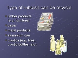 Type of rubbish can be recycleType of rubbish can be recycle
timber productstimber products
(e.g. furniture)(e.g. furniture)
paperpaper
metal productsmetal products
aluminium canaluminium can
plastics (e.g. tires,plastics (e.g. tires,
plastic bottles, etc)plastic bottles, etc)
 