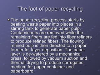 The fact of paper recyclingThe fact of paper recycling
The paper recycling process starts byThe paper recycling process starts by
beating waste paper into pieces in abeating waste paper into pieces in a
stirring tank to generate paper pulp.stirring tank to generate paper pulp.
Contaminants are removed while theContaminants are removed while the
remaining fibers are fed into fiber refinersremaining fibers are fed into fiber refiners
to produce refined fibers. The flowingto produce refined fibers. The flowing
refined pulp is then directed to a paperrefined pulp is then directed to a paper
former for layer deposition. The paperformer for layer deposition. The paper
layer is de-watered by a mechanicallayer is de-watered by a mechanical
press, followed by vacuum suction andpress, followed by vacuum suction and
thermal drying to produce corrugatedthermal drying to produce corrugated
medium for paper container andmedium for paper container and
paperboard.paperboard.
 